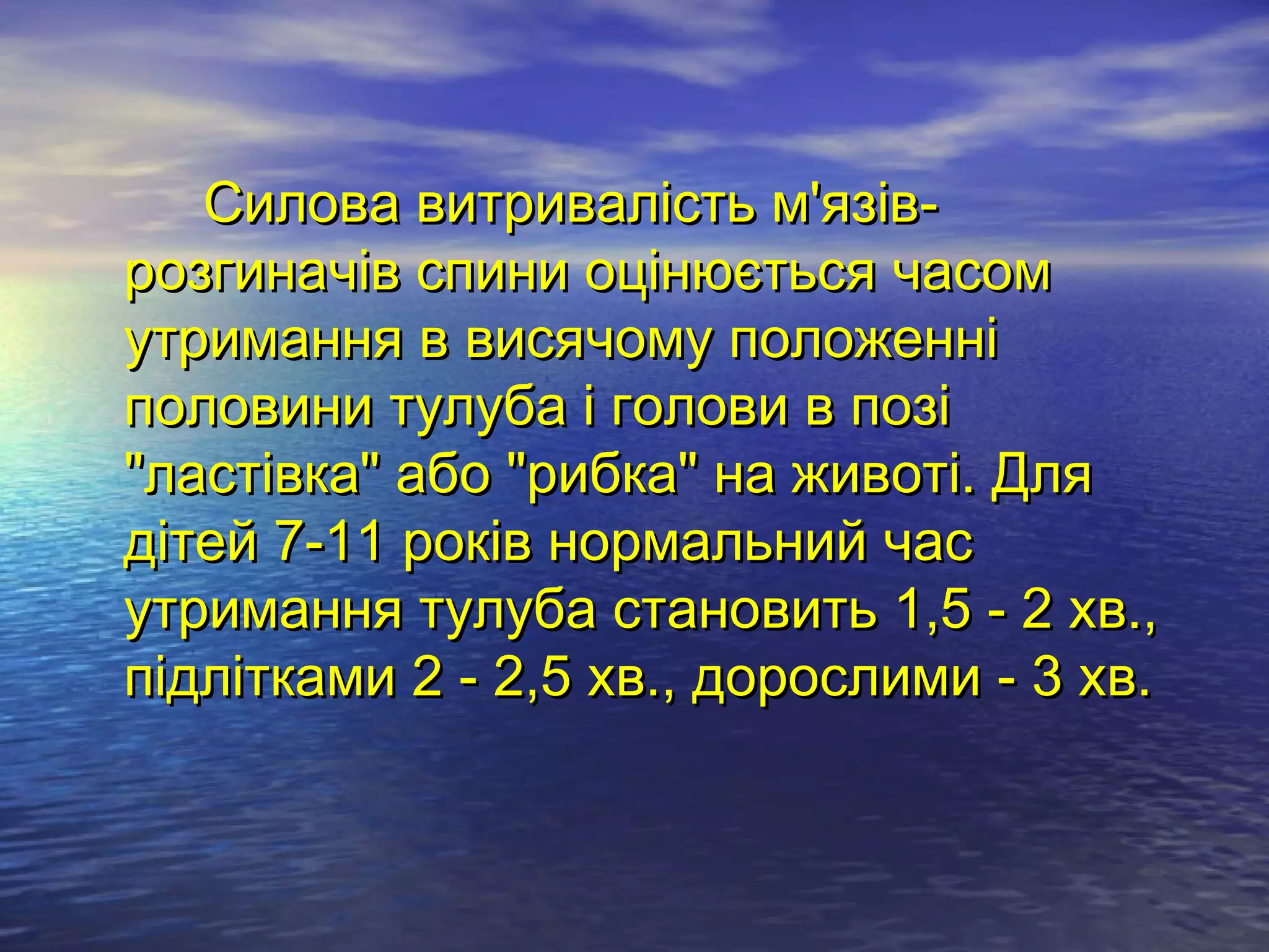 Силова витривалість м'язів-
розгиначів спини оцінюється часом
утримання в висячому положенні
половини тулуба і голови в позі
"ластівка" або "рибка" на животі. Для
дітей 7-11 років нормальний час
утримання тулуба становить 1,5 - 2 хв.,
підлітками 2 - 2,5 хв., дорослими - 3 хв.
 