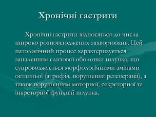 Хронічні гастрити
   Хронічні гастрити відносяться до числа
широко розповсюджених захворювань. Цей
патологічний процес характеризується
запаленням слизової оболонки шлунка, що
супроводжується морфологічними змінами
останньої (атрофія, порушення регенерації), а
також порушенням моторної, секреторної та
інкреторної функцій шлунка.
 