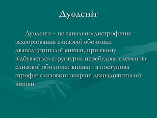 Дуоденіт
    Дуоденіт – це запально-дистрофічне
захворювання слизової оболонки
дванадцятипалої кишки, при якому
відбувається структурна перебудова елементів
слизової оболонки кишки та поступова
атрофія слизового апарата дванадцятипалої
кишки.
 