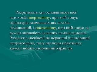 Розрізняють два основні види цієї
патології: гіпертонічну, при якій тонус
сфінктерів жовчовивідних шляхів
підвищений, і гіпотонічну, при якій тонус та
рухова активність жовчних шляхів знижені.
Розділяти дискінезії на первинні чи вторинні
неправомірно, тому що вони практично
завжди носять вторинний характер.
 
