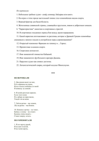По вертикали:
   1. Небольшое гребное судно - скиф, клинкер, байдарка или каноэ.
   2. На играх в этом городе настольный теннис стал олимпийским видом спорта.
   3. Важный фактор для баскетболиста.
   4. Жительница славянской страны, славящейся хрусталем, пивом и добротным хоккеем.
   6. "Характеристика" лампочки и спортивных страстей.
   10. В спортивных поединках период боя между двумя перерывами.
   11. Какой наркотик изготавливают из растения, которое в Древней Греции олимпийцы
смешивали с вином и медом и употребляли перед соревнованиями?
   12. Открытый чемпионат Франции по теннису в ... Гаросс.
   13. Препятствие в конном спорте.
   16. Спортсмен-легкоатлет.
   17. Имя знаменитой гимнастки Кабаевой.
   19. Имя знаменитого футбольного вратаря Дасаева.
   21. Парусное судно как символ достатка.
   22. Легкоатлетический снаряд, который оседлал Мюнхгаузен.



                                         ***
ПО ВЕРТИКАЛИ

2. Два ремня висят на мне,
Есть карманы на спине,
Коль в поход пойдёшь со мной
Я повисну за спиной.

4. Я конём рогатым правлю.
Если этого коня
Я к забору не приставлю,
Упадёт он на меня.

7. Льётся речка – мы лежим,
Лёд на речке – мы бежим.

10. Кинешь в речку – не тонет,
Бьёшь о стенку – не стонет.
Будешь оземь кидать –
Станет кверху летать.

ПО ГОРИЗОНТАЛИ

1. Я его кручу рукой,
И на шеи и ногой,
И на талии кручу,
 