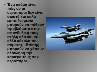 • Ένα ακόμα είναι
  πώς αν οι
  αεροπόροι δεν είναι
  σωστά και καλά
  εκπαιδευμένοι
  μπορούν να πάθουν
  προβλήματα στην
  σπονδυλική τους
  στήλη αλά και σε
  αλλά κόκαλα του
  σόματος . Επίσης
  μπορούν να χάσουν
  ολόκληρη την
  καριέρα τους σαν
  αεροπόροι.
 