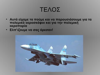 ΤΕΛΟΣ
• Αυτά είχαμε τα πούμε και να παρουσιάσουμε για τα
  πολεμικά αεροσκάφοι και για την πολεμική
  αεροπορία
• Ελπ’ιζουμε να σας άρεσαν!
 