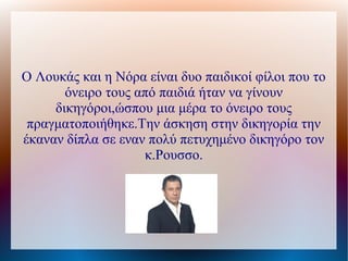 Ο Λουκάς και η Νόρα είναι δυο παιδικοί φίλοι που το
       όνειρο τους από παιδιά ήταν να γίνουν
     δικηγόροι,ώσπου μια μέρα το όνειρο τους
 πραγματοποιήθηκε.Την άσκηση στην δικηγορία την
έκαναν δίπλα σε εναν πολύ πετυχημένο δικηγόρο τον
                    κ.Ρουσσο.
 