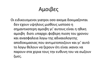 Αμοιβεσ
Οι ειδικευομενοι γιατροι οςο ακομα δοκιμαηονται
  δεν εχουν υψθλουσ μιςκουσ ωςτοςο θ
  ςθμαντικοτερθ αμοιβθ γι’ αυτουσ είναι θ θκικθ
  αμοιβθ διοτι υπαρχει φοβερθ πιεςθ του χρονου
  και αναςφαλεια λογω τθσ αδικαιολογιτθσ
  αποδοκιμαςιασ που αντιμετοποιηουν και γι’ αυτό
  το λογω κελουν να ξερουν ότι είναι ικανοι να
  παρουν ςτα χερια τουσ τθν ευκυνθ του να ςωηουν
  ηωεσ.
 