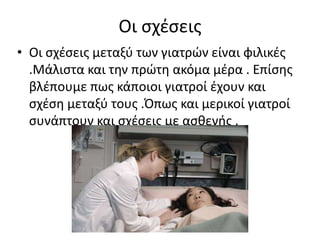 Οι ςχζςεισ
• Οι ςχζςεισ μεταξφ των γιατρϊν είναι φιλικζσ
  .Μάλιςτα και τθν πρϊτθ ακόμα μζρα . Επίςθσ
  βλζπουμε πωσ κάποιοι γιατροί ζχουν και
  ςχζςθ μεταξφ τουσ .Όπωσ και μερικοί γιατροί
  ςυνάπτουν και ςχζςεισ με αςκενισ .
 