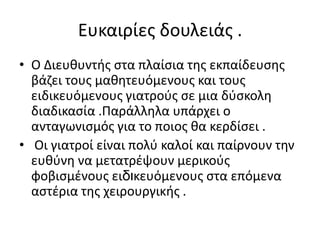 Ευκαιρίεσ δουλειάσ .
• Ο Διευκυντισ ςτα πλαίςια τθσ εκπαίδευςθσ
  βάηει τουσ μακθτευόμενουσ και τουσ
  ειδικευόμενουσ γιατροφσ ςε μια δφςκολθ
  διαδικαςία .Παράλλθλα υπάρχει ο
  ανταγωνιςμόσ για το ποιοσ κα κερδίςει .
• Οι γιατροί είναι πολφ καλοί και παίρνουν τθν
  ευκφνθ να μετατρζψουν μερικοφσ
  φοβιςμζνουσ ειδηκευόμενουσ ςτα επόμενα
  αςτζρια τθσ χειρουργικισ .
 