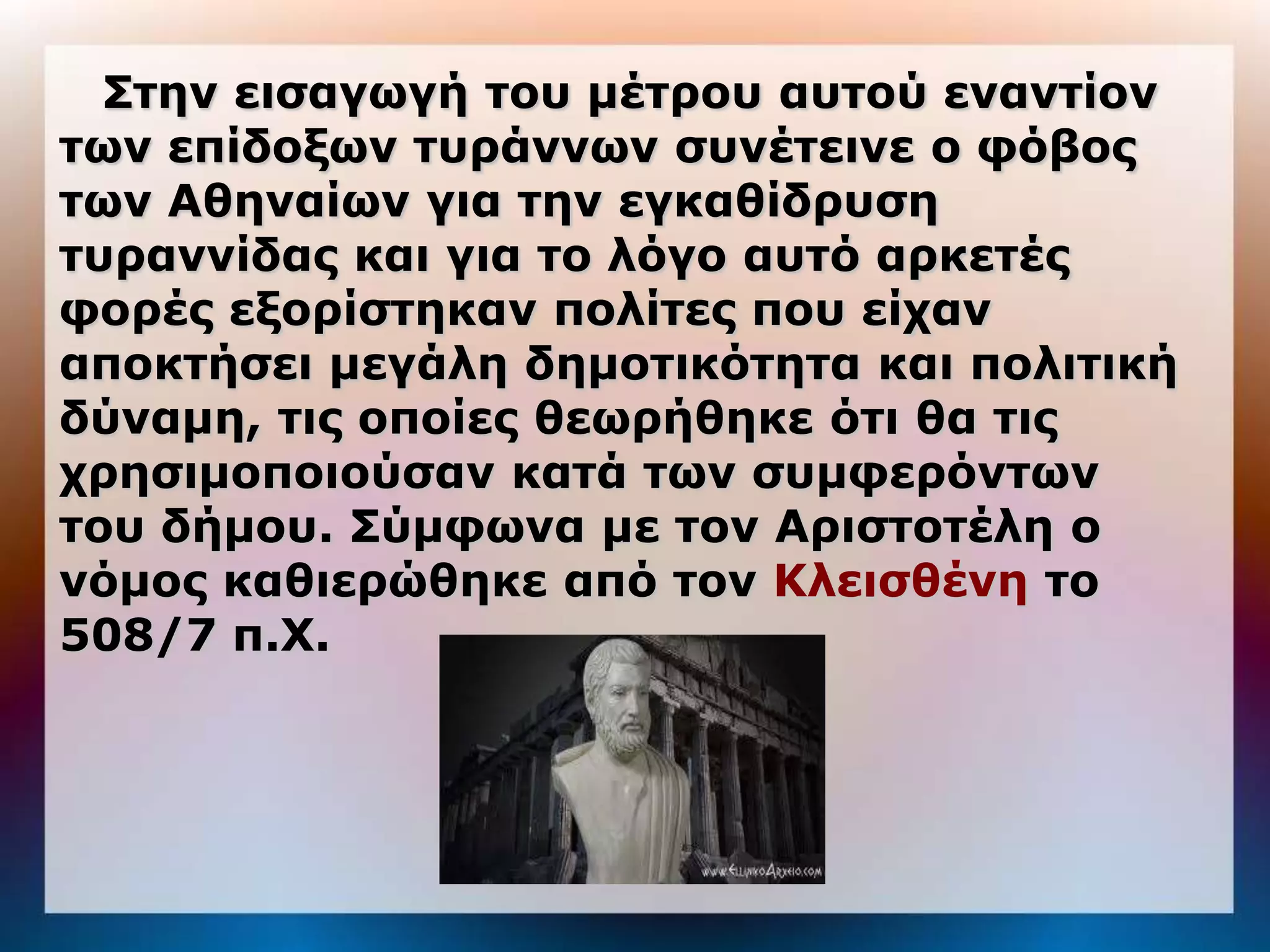 Σηην ειζαγωγή ηος μέηπος αςηού ενανηίον
ηων επίδοξων ηςπάννων ζςνέηεινε ο θόβορ
ηων Αθηναίων για ηην εγκαθίδπςζη
ηςπαννίδαρ και για ηο λόγο αςηό απκεηέρ
θοπέρ εξοπίζηηκαν πολίηερ πος είσαν
αποκηήζει μεγάλη δημοηικόηηηα και πολιηική
δύναμη, ηιρ οποίερ θεωπήθηκε όηι θα ηιρ
σπηζιμοποιούζαν καηά ηων ζςμθεπόνηων
ηος δήμος. Σύμθωνα με ηον Απιζηοηέλη ο
νόμορ καθιεπώθηκε από ηον Κλειζθένη ηο
508/7 π.Χ.
 
