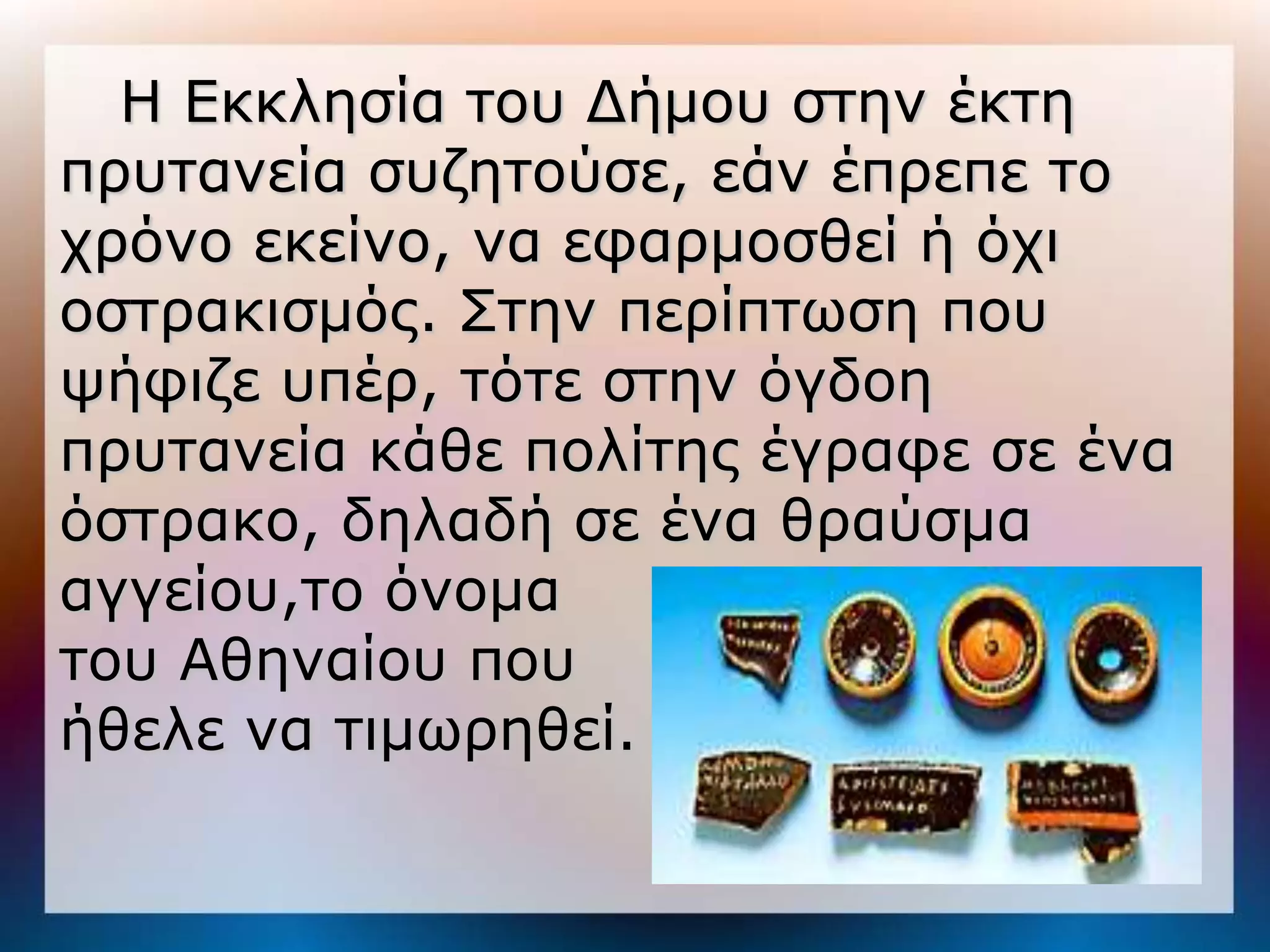 Η Εκκληζία ηος Δήμος ζηην έκηη
ππςηανεία ζςζηηούζε, εάν έππεπε ηο
σπόνο εκείνο, να εθαπμοζθεί ή όσι
οζηπακιζμόρ. Σηην πεπίπηυζη πος
τήθιζε ςπέπ, ηόηε ζηην όγδοη
ππςηανεία κάθε πολίηηρ έγπαθε ζε ένα
όζηπακο, δηλαδή ζε ένα θπαύζμα
αγγείος,ηο όνομα
ηος Αθηναίος πος
ήθελε να ηιμυπηθεί.
 