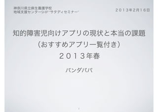 神奈川県立麻生養護学校
                          ２０１３年２月１６日
地域支援センターSHIP “サタディセミナー”




知的障害児向けアプリの現状と本当の課題
       （おすすめアプリ一覧付き）
               ２０１３年春
                  パンダパパ




                      1
 