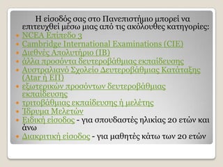 Ζ είζνδφο ζαο ζην Παλεπηζηήκην κπνξεί λα
    επηηεπρζεί κέζσ κηαο απφ ηηο αθφινπζεο θαηεγνξίεο:
   NCEA Δπίπεδν 3
   Cambridge International Examinations (CIE)
   Γηεζλέο Απνιπηήξην (ΗΒ)
   άιια πξνζφληα δεπηεξνβάζκηαο εθπαίδεπζεο
   Απζηξαιηαλφ Σρνιείν Γεπηεξνβάζκηαο Θαηάηαμεο
    (Atar ή ΔΠ)
   εμσηεξηθψλ πξνζφλησλ δεπηεξνβάζκηαο
    εθπαίδεπζεο
   ηξηηνβάζκηαο εθπαίδεπζεο ή κειέηεο
   Ίδξπκα Κειεηψλ
   Δηδηθή είζνδνο - γηα ζπνπδαζηέο ειηθίαο 20 εηψλ θαη
    άλσ
   Γηαθξηηηθή είζνδνο - γηα καζεηέο θάησ ησλ 20 εηψλ
 