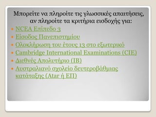 Κπνξείηε λα πιεξνίηε ηηο γισζζηθέο απαηηήζεηο,
       αλ πιεξνίηε ηα θξηηήξηα εηζδνρήο γηα:
 NCEA Δπίπεδν 3
 Δίζνδνο Παλεπηζηεκίνπ
 Οινθιήξσζε ηνπ έηνπο 13 ζην εμσηεξηθφ
 Cambridge International Examinations (CIE)
 Γηεζλέο Απνιπηήξην (ΗΒ)
 Απζηξαιηαλφ ζρνιείν δεπηεξνβάζκηαο
  θαηάηαμεο (Atar ή ΔΠ)
 
