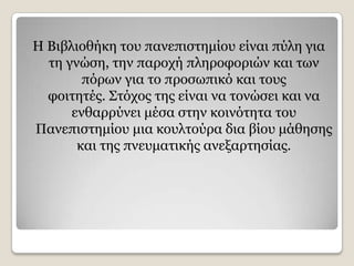 Ζ Βηβιηνζήθε ηνπ παλεπηζηεκίνπ είλαη πχιε γηα
  ηε γλψζε, ηελ παξνρή πιεξνθνξηψλ θαη ησλ
        πφξσλ γηα ην πξνζσπηθφ θαη ηνπο
  θνηηεηέο. Σηφρνο ηεο είλαη λα ηνλψζεη θαη λα
      ελζαξξχλεη κέζα ζηελ θνηλφηεηα ηνπ
Παλεπηζηεκίνπ κηα θνπιηνχξα δηα βίνπ κάζεζεο
       θαη ηεο πλεπκαηηθήο αλεμαξηεζίαο.
 