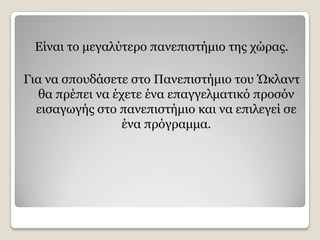 Δίλαη ην κεγαιχηεξν παλεπηζηήκην ηεο ρψξαο.

Γηα λα ζπνπδάζεηε ζην Παλεπηζηήκην ηνπ Ώθιαλη
   ζα πξέπεη λα έρεηε έλα επαγγεικαηηθφ πξνζφλ
  εηζαγσγήο ζην παλεπηζηήκην θαη λα επηιεγεί ζε
                  έλα πξφγξακκα.
 