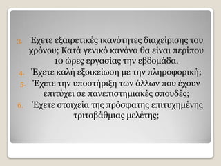 3.  Έρεηε εμαηξεηηθέο ηθαλφηεηεο δηαρείξηζεο ηνπ
   ρξφλνπ; Θαηά γεληθφ θαλφλα ζα είλαη πεξίπνπ
          10 ψξεο εξγαζίαο ηελ εβδνκάδα.
4. Έρεηε θαιή εμνηθείσζε κε ηελ πιεξνθνξηθή;
 5. Έρεηε ηελ ππνζηήξημε ησλ άιισλ πνπ έρνπλ
       επηηχρεη ζε παλεπηζηεκηαθέο ζπνπδέο;
6. Έρεηε ζηνηρεία ηεο πξφζθαηεο επηηπρεκέλεο
               ηξηηνβάζκηαο κειέηεο;
 