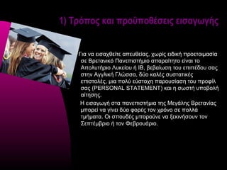 1) Τρόπος και προϋποθέσεις εισαγωγής


    Για να εισαχθείτε απευθείας, χωρίς ειδική προετοιμασία
     σε Βρετανικό Πανεπιστήμιο απαραίτητο είναι το
     Απολυτήριο Λυκείου ή ΙΒ, βεβαίωση του επιπέδου σας
     στην Αγγλική Γλώσσα, δύο καλές συστατικές
     επιστολές, μια πολύ εύστοχη παρουσίαση του προφίλ
     σας (PERSONAL STATEMENT) και η σωστή υποβολή
     αίτησης.
     Η εισαγωγή στα πανεπιστήμια της Μεγάλης Βρετανίας
     μπορεί να γίνει δύο φορές τον χρόνο σε πολλά
     τμήματα. Οι σπουδές μπορούνε να ξεκινήσουν τον
     Σεπτέμβριο ή τον Φεβρουάριο.
 