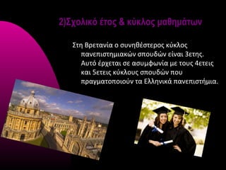 2)Σχολικό έτος & κύκλος μαθημάτων

   Στη Βρετανία ο συνηθέστερος κύκλος
      πανεπιστημιακών σπουδών είναι 3ετης.
      Αυτό έρχεται σε ασυμφωνία με τους 4ετεις
      και 5ετεις κύκλους σπουδών που
      πραγματοποιούν τα Ελληνικά πανεπιστήμια.
 