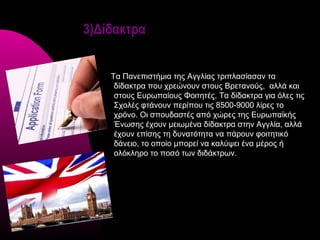 3)Δίδακτρα


    Τα Πανεπιστήμια της Αγγλίας τριπλασίασαν τα
     δίδακτρα που χρεώνουν στους Βρετανούς, αλλά και
     στους Ευρωπαίους Φοιτητές. Τα δίδακτρα για όλες τις
     Σχολές φτάνουν περίπου τις 8500-9000 λίρες το
     χρόνο. Οι σπουδαστές από χώρες της Ευρωπαϊκής
     Ένωσης έχουν μειωμένα δίδακτρα στην Αγγλία, αλλά
     έχουν επίσης τη δυνατότητα να πάρουν φοιτητικό
     δάνειο, το οποίο μπορεί να καλύψει ένα μέρος ή
     ολόκληρο το ποσό των διδάκτρων.
 