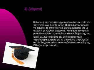 4) Διαμονή


    Η διαμονή του σπουδαστή μπορεί να είναι σε εστία του
    πανεπιστημίου ή εκτός αυτής. Ο σπουδαστής μπορεί
    να διαμένει σε σπίτι το οποίο θα το μοιράζεται είτε με
    φίλους ή με Αγγλική οικογένεια. Κατά αυτό τον τρόπο
    μπορεί να μειωθεί κατά πολύ το κόστος διαβίωσής του.
    Ένας Έλληνας φοιτητής δεν θα χρειαστεί πολύ
    περισσότερα χρήματα για να σπουδάσει στην Αγγλία
    απ‘ ότι θα χρειαστεί για να σπουδάσει σε μια πόλη της
    Ελλάδας στην επαρχία.
 