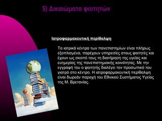 5) Δικαιώματα φοιτητών



   Ιατροφαρμακευτική περίθαλψη

     Τα ιατρικά κέντρα των πανεπιστημίων είναι πλήρως
     εξοπλισμένα, παρέχουν υπηρεσίες στους φοιτητές και
     έχουν ως σκοπό τους τη διατήρηση της υγείας και
     ευημερίας της πανεπιστημιακής κοινότητας. Με την
     εγγραφή του ο φοιτητής διαλέγει τον προσωπικό του
     γιατρό στο κέντρο. Η ιατροφαρμακευτική περίθαλψη
     είναι δωρεάν παροχή του Εθνικού Συστήματος Υγείας
     της Μ. Βρετανίας.
 