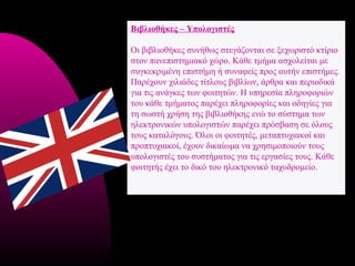 Βιβλιοθήκες – Υπολογιστές

Οι βιβλιοθήκες συνήθως στεγάζονται σε ξεχωριστό κτίριο
στον πανεπιστημιακό χώρο. Κάθε τμήμα ασχολείται με
συγκεκριμένη επιστήμη ή συναφείς προς αυτήν επιστήμες.
Παρέχουν χιλιάδες τίτλους βιβλίων, άρθρα και περιοδικά
για τις ανάγκες των φοιτητών. Η υπηρεσία πληροφοριών
του κάθε τμήματος παρέχει πληροφορίες και οδηγίες για
τη σωστή χρήση της βιβλιοθήκης ενώ το σύστημα των
ηλεκτρονικών υπολογιστών παρέχει πρόσβαση σε όλους
τους καταλόγους. Όλοι οι φοιτητές, μεταπτυχιακοί και
προπτυχιακοί, έχουν δικαίωμα να χρησιμοποιούν τους
υπολογιστές του συστήματος για τις εργασίες τους. Κάθε
φοιτητής έχει το δικό του ηλεκτρονικό ταχυδρομείο.
 