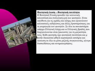 Φοιτητική ένωση – Φοιτητική ταυτότητα
Η Φοιτητική Ένωση προωθεί την κοινωνική,
πολιτιστική και συλλογική ζωή των φοιτητών. Είναι
υπεύθυνη για τις ομάδες και λέσχες που οργανώνουν
πολιτιστικές εκδηλώσεις και άλλες δραστηριότητες για
τη ψυχαγωγία των φοιτητών. Σε όλα τα πανεπιστήμια
υπάρχει Ελληνική λέσχη και οι Ελληνικές βραδιές που
διοργανώνονται είναι ξακουστές για τη μαζικότητα
τους. Κάθε φοιτητής έχει φοιτητική ταυτότητα και μ
αυτήν δικαιούται φθηνά αεροπορικά εισιτήρια και
έκπτωση σε όλα τα μέσα μαζικής συγκοινωνίας, κέντρα
διασκεδάσεως και κινηματογράφους.
 