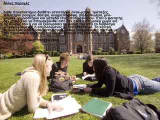 Άλλες παροχές

Κάθε πανεπιστήμιο διαθέτει εστιατόριο, σνακ-μπαρ, τράπεζες,
πλυντήρια ρούχων, θέατρο, κινηματογράφο, βιβλιοπωλείο, μίνι-
μάρκετ, γυμναστήριο και γήπεδο τένις/ ποδοσφαίρου. Έτσι ο φοιτητής
δεν χρειάζεται να απομακρυνθεί από τον πανεπιστημιακό χώρο για
τις αγορές του ή για να ξεκουράσει το μυαλό του από το διάβασμα
ψυχαγωγούμενος ή ασχολούμενος με τον αθλητισμό. Τα κέντρα
επαγγελματικού προσανατολισμού δίνουν πληροφορίες σχετικά με
την προσφορά εργασίας και κενών θέσεων στη Βρετανία και στο
εξωτερικό για τους πτυχιούχους.
 