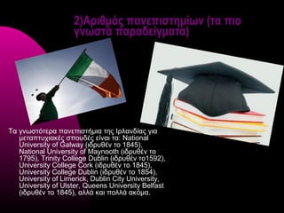 2)Αριθμός πανεπιστημίων (τα πιο
                    γνωστά παραδείγματα)




Τα γνωστότερα πανεπιστήμια της Ιρλανδίας για
   μεταπτυχιακές σπουδές είναι τα: National
   University of Galway (ιδρυθέν το 1845),
   National University of Maynooth (ιδρυθέν το
   1795), Trinity College Dublin (ιδρυθέν το1592),
   University College Cork (ιδρυθέν το 1845),
   University College Dublin (ιδρυθέν το 1854),
   University of Limerick, Dublin City University,
   University of Ulster, Queens University Belfast
   (ιδρυθέν το 1845), αλλά και πολλά ακόμα.
 