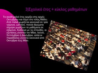 3)Σχολικό έτος + κύκλος μαθημάτων
Το ακαδημαϊκό έτος αρχίζει στις αρχές
   Οκτωβρίου και λήγει στο τέλος Μαΐου.
   Από παλιά χωρίζεται κανονικά σε τρία
   τρίμηνα, ωστόσο, πολλά ιδρύματα
   σήμερα χωρίζουν τα μαθήματα σε
   εξάμηνα. Ανάλογα με τις σπουδές, οι
   εξετάσεις γίνονται τον Μάιο, Ιούνιο,
   Σεπτέμβριο ή Δεκέμβριο, αλλά οι
   παραδόσεις γίνονται κανονικά από
   Οκτώβριο έως Μάιο.
 