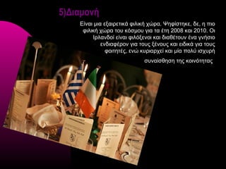 5)Διαμονή
    Είναι μια εξαιρετικά φιλική χώρα. Ψηφίστηκε, δε, η πιο
     φιλική χώρα του κόσμου για τα έτη 2008 και 2010. Οι
         Ιρλανδοί είναι φιλόξενοι και διαθέτουν ένα γνήσιο
             ενδιαφέρον για τους ξένους και ειδικά για τους
               φοιτητές, ενώ κυριαρχεί και μία πολύ ισχυρή
                              συναίσθηση της κοινότητας
 