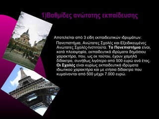 1)Βαθμίδες ανώτατης εκπαίδευσης


    Αποτελείται από 3 είδη εκπαιδευτικών ιδρυμάτων:
     Πανεπιστήμια, Ανώτατες Σχολές και Εξειδικευμένες
     Ανώτατες Σχολές-Ινστιτούτα. Τα Πανεπιστήμια είναι,
     κατά πλειοψηφία, εκπαιδευτικά ιδρύματα δημόσιου
     χαρακτήρα, που, ως εκ τούτου, έχουν χαμηλά
     δίδακτρα, συνήθως λιγότερο από 500 ευρώ ανά έτος.
     Οι Σχολές είναι κυρίως εκπαιδευτικά ιδρύματα
     ιδιωτικού χαρακτήρα και με ετήσια δίδακτρα που
     κυμαίνονται από 500 μέχρι 7.000 ευρώ.
 