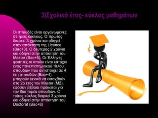 3)Σχολικό έτος- κύκλος μαθημάτων

Οι σπουδές είναι οργανωμένες
σε τρεις κύκλους. Ο πρώτος
διαρκεί 3 χρόνια και οδηγεί
στην απόκτηση της Licence
(Bac+3). Ο δεύτερος 2 χρόνια
και οδηγεί στην απόκτηση του
Master (Bac+5). Οι Έλληνες
φοιτητές οι οποίοι είναι κάτοχοι
ενός πανεπιστημιακού τίτλου
σπουδών που αντιστοιχεί σε 4
έτη σπουδών (Bac+4),
μπορούν γενικά να εισαχθούν
στο 2ο έτος του Master (Μ2),
εφόσον βέβαια πρόκειται για
τον ίδιο τομέα σπουδών. Ο
τρίτος κύκλος διαρκεί 3 χρόνια
και οδηγεί στην απόκτηση του
Doctorat (Bac+8)
 