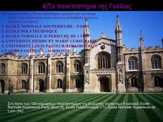 4)Τα πανεπιστήμια της Γαλλίας
Η Γαλλία διαθέτει 90 πανεπιστήμια, μερικά από τα οποία
    είναι: (στα παρακάτω πολύ εύκολη πρόσβαση έχουν οι
    Έλληνες φοιτητές)
1. ECOLE NORMALE SOUPERIEURE – PARIS
2. ECOLE POLYTECHNIQUE
3. ECOLE NORMALE SUPERIEURE DE LYON
4. UNIVERSITE PIERRE ΕΤ MARIE CURIE-PARIS
5. UNIVERSITE LOUIS PASTEUR-STRASBOURG
6.PARIS Ι ΡΑΝΤΗΕΟΝ – SORBONNE




   Στη λίστα των 100 κορυφαίων πανεπιστημίων της Ευρώπης συναντάμε 6 γαλλικά: Ecole
   Normale Superieure-Paris (θέση 8), Ecole Polytechnique (11), Ecole Normale Superieure de
   Lyon (54)
 