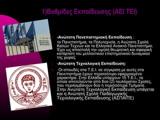 1)Βαθμίδες Εκπαίδευσης (ΑΕΙ ΤΕΙ)


   1)   -Ανώτατη Πανεπιστημιακή Εκπαίδευση :
   2)   τα Πανεπιστήμια, τα Πολυτεχνεία, η Ανώτατη Σχολή
        Καλών Τεχνών και το Ελληνικό Ανοικτό Πανεπιστήμιο.
        Έχει ως αποστολή την υψηλή θεωρητική και σφαιρική
        κατάρτιση του μελλοντικού επιστημονικού δυναμικού
        της χώρας
   3)   -Ανώτατη Τεχνολογική Εκπαίδευση:
   4)    Οι σπουδές στα Τ.Ε.Ι. σε σύγκριση με αυτές στα
        Πανεπιστήμια έχουν περισσότερο εφαρμοσμένο
        χαρακτήρα. Στην Ελλάδα υπάρχουν 15 Τ.Ε.Ι., τα
        οποία αποτελούνται από δύο (2) τουλάχιστον Σχολές,
        που περιλαμβάνουν δύο ή περισσότερα Τμήματα.
        Στην Ανώτατη Τεχνολογική Εκπαίδευση υπάγεται
        και η Ανώτατη Σχολή Παιδαγωγικής
        Τεχνολογικής Εκπαίδευσης (ΑΣΠΑΙΤΕ)
 
