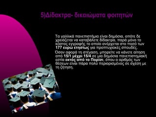 5)Δίδακτρα- δικαιώματα φοιτητών

    Τα γαλλικά πανεπιστήμια είναι δημόσια, οπότε δε
    χρειάζεται να καταβάλετε δίδακτρα, παρά μόνο το
    κόστος εγγραφής το οποίο ανέρχεται στο ποσό των
    177 ευρώ ετησίως για προπτυχιακές σπουδές.
    Όσον αφορά τη στέγαση, μπορείτε να κάνετε αίτηση
    από 15/1 μέχρι 15/4 σε μια δημόσια πανεπιστημιακή
    εστία εκτός από το Παρίσι, όπου ο αριθμός των
    θέσεων είναι πάρα πολύ περιορισμένος σε σχέση με
    τη ζήτηση.
 