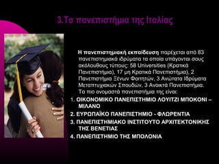 3.Τα πανεπιστήμια της Ιταλίας


      Η πανεπιστημιακή εκπαίδευση παρέχεται από 83
       πανεπιστημιακά ιδρύματα τα οποία υπάγονται σους
       ακόλουθους τύπους: 58 Universities (Κρατικά
       Πανεπιστήμια), 17 μη Κρατικά Πανεπιστήμια), 2
       Πανεπιστήμια Ξένων Φοιτητών, 3 Ανώτατα Ιδρύματα
       Μεταπτυχιακών Σπουδών, 3 Ανοικτά Πανεπιστήμια.
       Τα πιο ονομαστά πανεπιστήμια της είναι:
   1. ΟΙΚΟΝΟΜΙΚΟ ΠΑΝΕΠΙΣΤΗΜΙΟ ΛΟΥΙΤΖΙ ΜΠΟΚΟΝΙ –
       ΜΙΛΑΝΟ
   2. ΕΥΡΩΠΑΪΚΟ ΠΑΝΕΠΙΣΤΗΜΙΟ - ΦΛΩΡΕΝΤΙΑ
   3. ΠΑΝΕΠΙΣΤΗΜΙΑΚΟ ΙΝΣΤΙΤΟΥΤΟ ΑΡΧΙΤΕΚΤΟΝΙΚΗΣ
       ΤΗΣ ΒΕΝΕΤΙΑΣ
   4. ΠΑΝΕΠΙΣΤΗΜΙΟ ΤΗΣ ΜΠΟΛΟΝΙΑ
 
