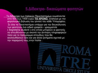 5.Δίδακτρα- δικαιώματα φοιτητών
Τα δίδακτρα των Ιταλικών Πανεπιστημίων κυμαίνονται
 από 600 έως 1400 ευρώ ΤΟ ΧΡΟΝΟ, ανάλογα με την
 φορολογική Δήλωση του γονιού του κάθε Υποψηφίου.
  Σε όλα τα Πανεπιστήμια υπάρχει για την διευκόλυνση
 των φοιτητών ένα ειδικό γραφείο - γραμματεία
 ( Segreteria studenti ) στο οποίο μπορούν οι φοιτητές
 να απευθύνονται με σκοπό την άντληση πληροφοριών
 τόσο για το πρόγραμμα σπουδών που θα
 ακολουθήσουν όσο και για άλλα ζητήματα σχετικά με
 την παραμονή τους στην Ιταλία .
 