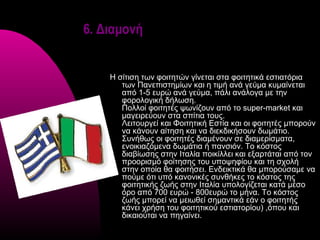 6. Διαμονή


    Η σίτιση των φοιτητών γίνεται στα φοιτητικά εστιατόρια
       των Πανεπιστημίων και η τιμή ανά γεύμα κυμαίνεται
       από 1-5 ευρώ ανά γεύμα, πάλι ανάλογα με την
       φορολογική δήλωση.
       Πολλοί φοιτητές ψωνίζουν από το super-market και
       μαγειρεύουν στα σπίτια τους.
       Λειτουργεί και Φοιτητική Εστία και οι φοιτητές μπορούν
       να κάνουν αίτηση και να διεκδικήσουν δωμάτιο.
       Συνήθως οι φοιτητές διαμένουν σε διαμερίσματα,
       ενοικιαζόμενα δωμάτια ή πανσιόν. Το κόστος
       διαβίωσης στην Ιταλία ποικίλλει και εξαρτάται από τον
       προορισμό φοίτησης του υποψηφίου και τη σχολή
       στην οποία θα φοιτήσει. Ενδεικτικά θα μπορούσαμε να
       πούμε ότι υπό κανονικές συνθήκες το κόστος της
       φοιτητικής ζωής στην Ιταλία υπολογίζεται κατά μέσο
       όρο από 700 ευρώ - 800ευρώ το μήνα. Το κόστος
       ζωής μπορεί να μειωθεί σημαντικά εάν ο φοιτητής
       κάνει χρήση του φοιτητικού εστιατορίου) ,όπου και
       δικαιούται να πηγαίνει.
 