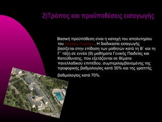 2)Τρόπος και προϋποθέσεις εισαγωγής


    Βασική προϋπόθεση είναι η κατοχή του απολυτηρίου
    του Ενιαίου Λυκείου . Η διαδικασία εισαγωγής
    βασίζεται στην επίδοση των μαθητών κατά τη Β΄ και τη
    Γ΄ τάξη σε εννέα (9) μαθήματα Γενικής Παιδείας και
    Κατεύθυνσης, που εξετάζονται σε θέματα
    πανελλαδικού επιπέδου, συμπεριλαμβανομένης της
    προφορικής βαθμολογίας κατά 30% και της γραπτής
    βαθμολογίας κατά 70%.
 