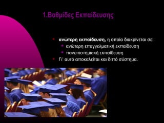 1.Βαθμίδες Εκπαίδευσης


      ανώτερη εκπαίδευση, η οποία διακρίνεται σε:
         ανώτερη επαγγελματική εκπαίδευση

         πανεπιστημιακή εκπαίδευση

      Γι’ αυτό αποκαλείται και διττό σύστημα.
 