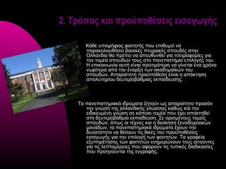 2. Τρόπος και προϋποθέσεις εισαγωγής

       Κάθε υποψήφιος φοιτητής που επιθυμεί να
       παρακολουθήσει βασικές πτυχιακές σπουδές στην
       Ολλανδία θα πρέπει να απευθυνθεί για πληροφορίες για
       τον τομέα σπουδών τους στο πανεπιστήμιο επιλογής του.
       Η επικοινωνία αυτή είναι προτιμότερο να γίνεται ένα χρόνο
       νωρίτερα από την έναρξη των ακαδημαϊκών του
       σπουδών. Απαραίτητη προϋπόθεση είναι η απόκτηση
       απολυτηρίου δευτεροβάθμιας εκπαίδευσης.



    Το πανεπιστημιακά ιδρύματα ζητούν ως απαραίτητο προσόν
       την γνώση της ολλανδικής γλώσσας καθώς και την
       ειδικευμένη γνώση σε κάποιο τομέα που έχει αποκτηθεί
       στη δευτεροβάθμια εκπαίδευση. Σε ορισμένους τομείς
       σπουδών, όπως οι τέχνες και η διοίκηση ξενοδοχειακών
       μονάδων, τα πανεπιστημιακά ιδρύματα έχουν την
       δυνατότητα να θέσουν τις δικές του προϋποθέσεις
       εισαγωγής για την επιλογή των φοιτητών. Τα γραφεία
       εξυπηρέτησης των φοιτητών ενημερώνουν τους αιτούντες
       για τις λεπτομέρειες που αφορούν τις τυπικές διαδικασίες
       που προηγούνται της εγγραφής.
 