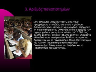 3. Αριθμός πανεπιστημίων

    Στην Ολλανδία υπάρχουν πάνω από 1000
    προγράμματα σπουδών, στα οποία η γλώσσα
    διδασκαλίας είναι αποκλειστικά η αγγλική. Υπάρχουν
    14 πανεπιστήμια στην Ολλανδία, όπου ο αριθμός των
    εγγεγραμμένων φοιτητών ποικίλλει, από 3.000 έως
    30.000 φοιτητές, σύνολο 185,000 φοιτητές. Ονομαστά
    ολλανδικά πανεπιστήμια είναι Το Πανεπιστήμιο του
    Άμστερνταμ και το Πανεπιστήμιο Φρέιε, Πανεπιστήμιο
    του Λέιντεν, Πανεπιστήμιο του Μάαστριχτ,
    Πανεπιστήμιο Ράντμπουντ του Ναϊμέχεν και το
    Πανεπιστήμιο του Χρόνινγκεν.
 