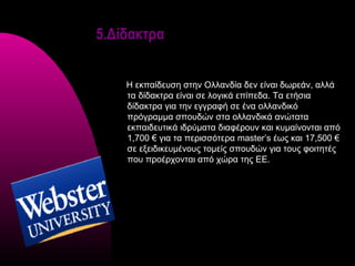 5.Δίδακτρα


    Η εκπαίδευση στην Ολλανδία δεν είναι δωρεάν, αλλά
    τα δίδακτρα είναι σε λογικά επίπεδα. Τα ετήσια
    δίδακτρα για την εγγραφή σε ένα ολλανδικό
    πρόγραμμα σπουδών στα ολλανδικά ανώτατα
    εκπαιδευτικά ιδρύματα διαφέρουν και κυμαίνονται από
    1,700 € για τα περισσότερα master’s έως και 17,500 €
    σε εξειδικευμένους τομείς σπουδών για τους φοιτητές
    που προέρχονται από χώρα της ΕΕ.
 