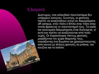 6.Διαμονή
     Δυστυχώς, στα ολλανδικά πανεπιστήμια δεν
     υπάρχουν κοιτώνες. Συνεπώς, οι φοιτητές
     πρέπει να αναζητήσουν στέγη σε διαμερίσματα
     off campus, στην πόλη ή δίπλα στην πόλη στην
     οποία βρίσκεται το πανεπιστήμιό τους. Τα καλά
     και οικονομικά διαμερίσματα είναι δυσεύρετα, γι’
     αυτό και πρέπει να αναζητούνται από πολύ
     νωρίς. Οι περισσότεροι πάντως φοιτητές
     μοιράζονται τον χώρο διαμονής τους,
     νοικιάζοντας ένα δωμάτιο και χρησιμοποιώντας
     από κοινού με άλλους φοιτητές τα μπάνια, την
     κουζίνα και το σαλόνι.
 