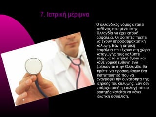 7. Ιατρική μέριμνα
                     Ο ολλανδικός νόμος απαιτεί
                     καθένας που μένει στην
                     Ολλανδία να έχει ιατρική
                     ασφάλεια. Οι φοιτητές πρέπει
                     να έχουν ιατροφαρμακευτική
                     κάλυψη. Εάν η ιατρική
                     ασφάλεια που έχουν στη χώρα
                     καταγωγής τους καλύπτει
                     πλήρως τα ιατρικά έξοδα και
                     κάθε νομική ευθύνη ενώ
                     βρίσκονται στην Ολλανδία θα
                     πρέπει να προσκομίσουν ένα
                     πιστοποιητικό που να
                     αναγράφει την δυνατότητα της
                     ιατρικής του κάλυψης. Εάν δεν
                     υπάρχει αυτή η επιλογή τότε ο
                     φοιτητής καλείται να κάνει
                     ιδιωτική ασφάλιση.
 