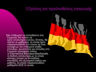 1)Τρόπος και προϋποθέσεις εισαγωγής




Εάν επιθυμείτε να σπουδάσετε στη
 Γερμανία, θα πρέπει να
 έχετε απολυτήριο λυκείου. Επίσης, θα
 πρέπει τα μαθήματα, τα οποία έχετε
 παρακολουθήσει στο λύκειο να είναι
 συναφή με τον επιθυμητό κλάδο
 σπουδών. Δυνατότητα για σπουδές στη
 Γερμανία προσφέρει επίσης
 το International Baccalaureate(δηλαδή
 το διεθνές απολυτήριο με το οποίο
 κάποιος μπορεί να σπουδάσει
 απευθείας στο εξωτερικό) καθώς και
 μαθητές, οι οποίοι παρακολουθούν
 μαθήματα GCE A Levels.
 