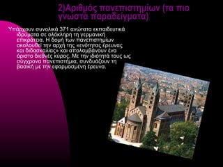 2)Αριθμός πανεπιστημίων (τα πιο
                   γνωστά παραδείγματα)
Υπάρχουν συνολικά 371 ανώτατα εκπαιδευτικά
  ιδρύματα σε ολόκληρη τη γερμανική
  επικράτεια. Η δομή των πανεπιστημίων
  ακολουθεί την αρχή της «ενότητας έρευνας
  και διδασκαλίας» και απολαμβάνουν ένα
  άριστο διεθνές κύρος. Με την ιδιότητά τους ως
  σύγχρονα πανεπιστήμια, συνδυάζουν τη
  βασική με την εφαρμοσμένη έρευνα.
 