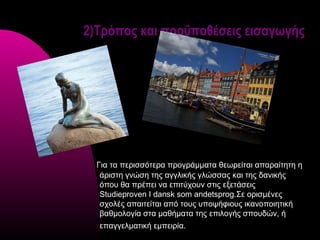 2)Τρόπος και προϋποθέσεις εισαγωγής




  Για τα περισσότερα προγράμματα θεωρείται απαραίτητη η
   άριστη γνώση της αγγλικής γλώσσας και της δανικής
   όπου θα πρέπει να επιτύχουν στις εξετάσεις
   Studieproven I dansk som andetsprog.Σε ορισμένες
   σχολές απαιτείται από τους υποψήφιους ικανοποιητική
   βαθμολογία στα μαθήματα της επιλογής σπουδών, ή
  επαγγελματική εμπειρία.
 