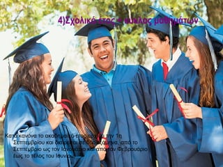 4)Σχολικό έτος + κύκλος μαθημάτων




Κατά κανόνα το ακαδημαϊκό έτος αρχίζει την 1η
   Σεπτεμβρίου και διαιρείται σε δύο εξάμηνα, από το
   Σεπτέμβριο ως τον Ιανουάριο και από τον Φεβρουάριο
   έως το τέλος του Ιουνίου.
 