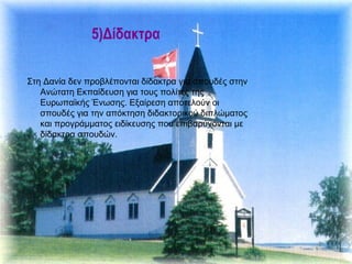 5)Δίδακτρα

Στη Δανία δεν προβλέπονται δίδακτρα για σπουδές στην
   Ανώτατη Εκπαίδευση για τους πολίτες της
   Ευρωπαϊκής Ένωσης. Εξαίρεση αποτελούν οι
   σπουδές για την απόκτηση διδακτορικού διπλώματος
   και προγράμματος ειδίκευσης που επιβαρύνονται με
   δίδακτρα σπουδών.
 